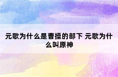 元歌为什么是曹操的部下 元歌为什么叫原神